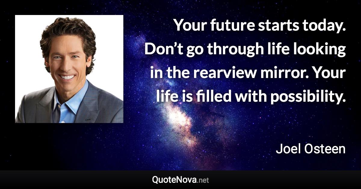 Your future starts today. Don’t go through life looking in the rearview mirror. Your life is filled with possibility. - Joel Osteen quote