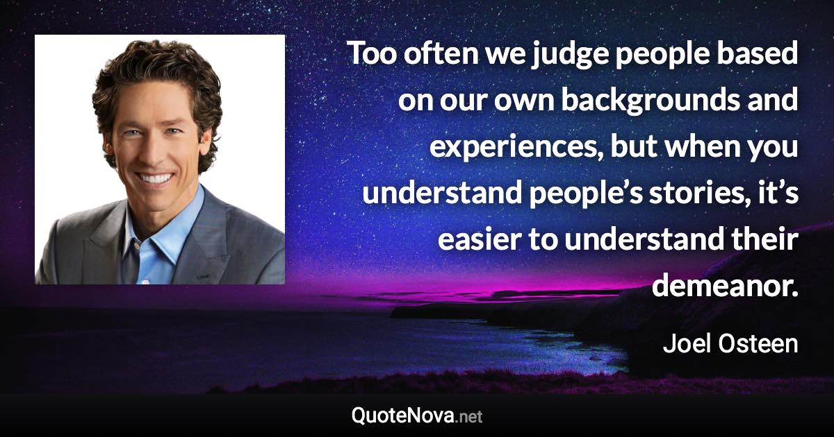 Too often we judge people based on our own backgrounds and experiences, but when you understand people’s stories, it’s easier to understand their demeanor. - Joel Osteen quote