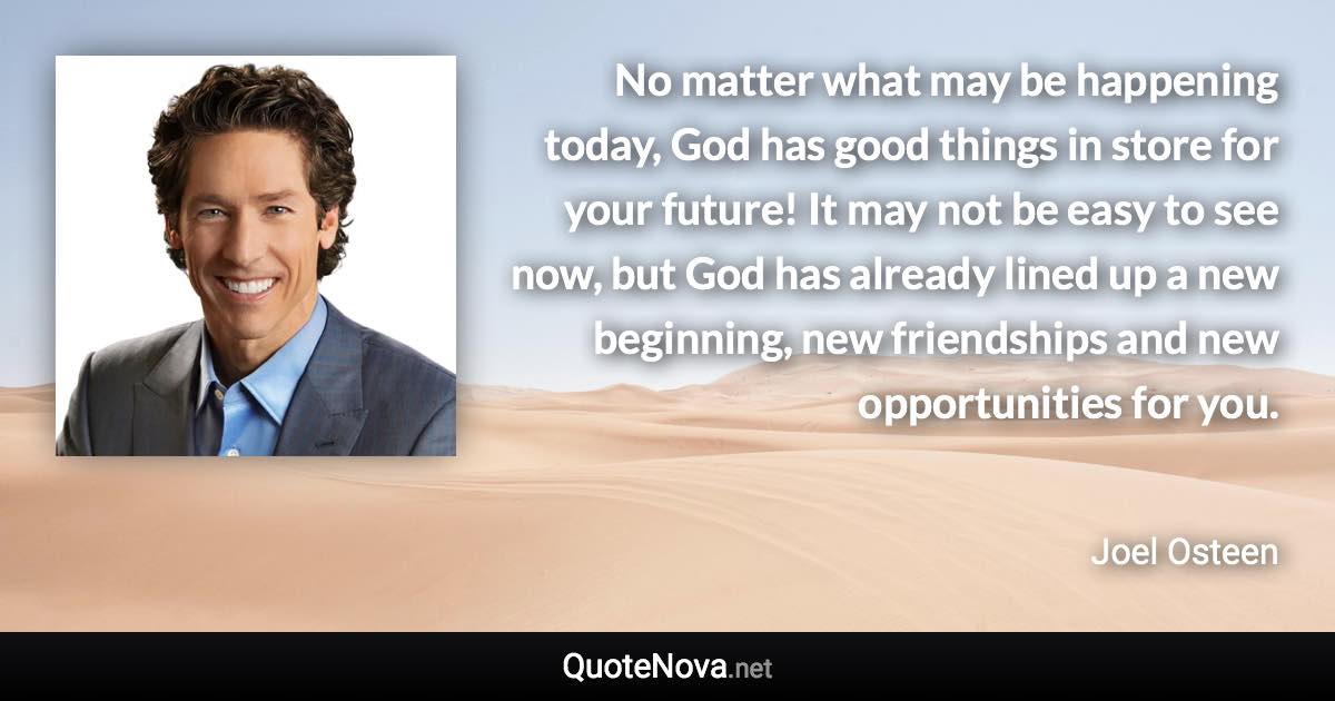 No matter what may be happening today, God has good things in store for your future! It may not be easy to see now, but God has already lined up a new beginning, new friendships and new opportunities for you. - Joel Osteen quote