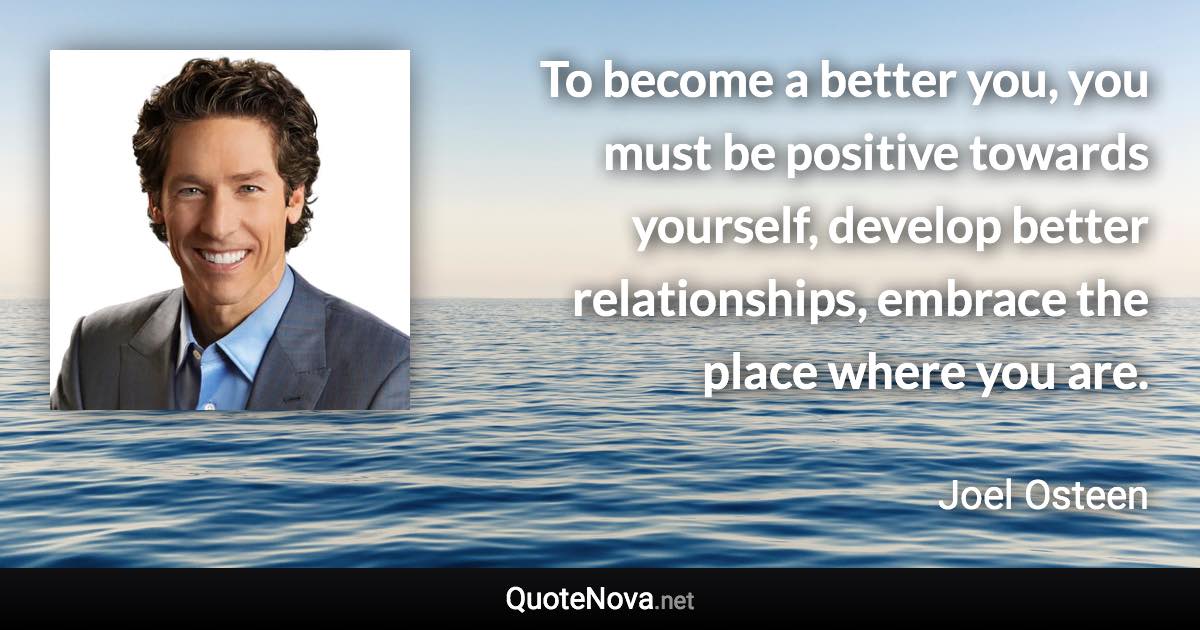 To become a better you, you must be positive towards yourself, develop better relationships, embrace the place where you are. - Joel Osteen quote