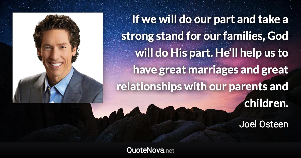 If we will do our part and take a strong stand for our families, God will do His part. He’ll help us to have great marriages and great relationships with our parents and children. - Joel Osteen quote