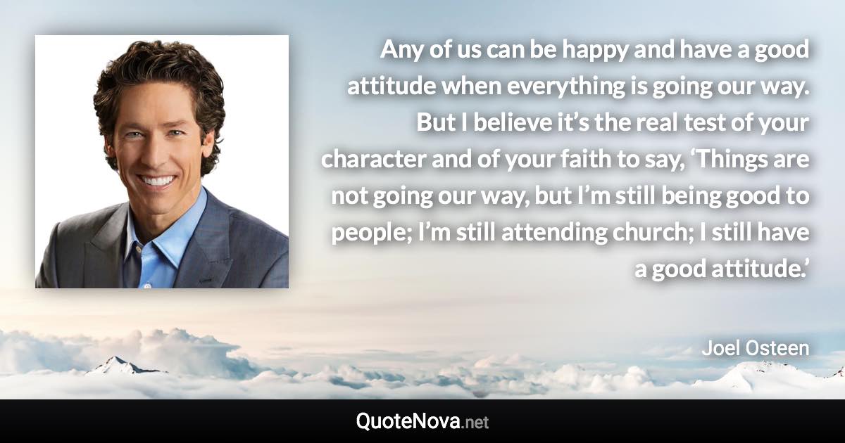 Any of us can be happy and have a good attitude when everything is going our way. But I believe it’s the real test of your character and of your faith to say, ‘Things are not going our way, but I’m still being good to people; I’m still attending church; I still have a good attitude.’ - Joel Osteen quote