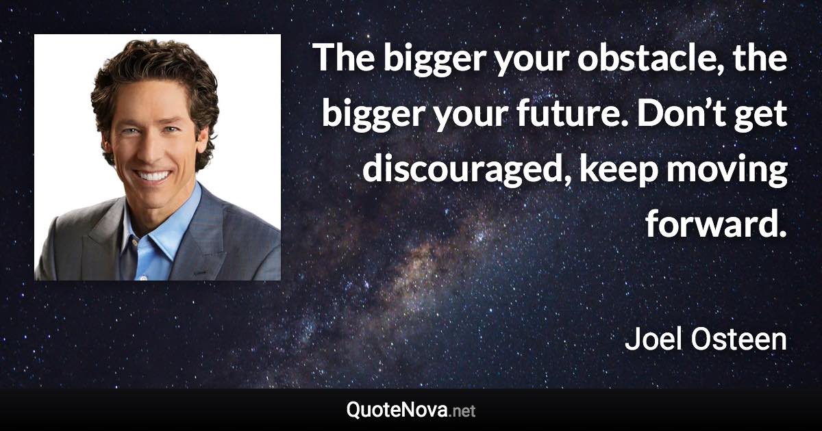 The bigger your obstacle, the bigger your future. Don’t get discouraged, keep moving forward. - Joel Osteen quote
