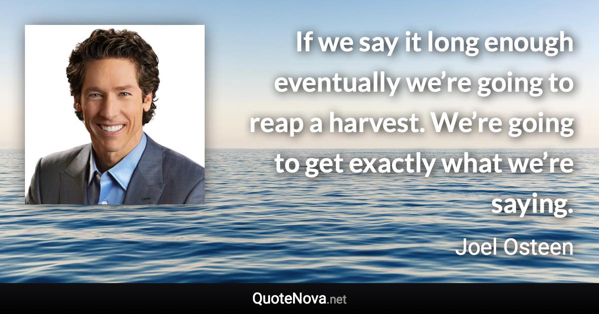If we say it long enough eventually we’re going to reap a harvest. We’re going to get exactly what we’re saying. - Joel Osteen quote