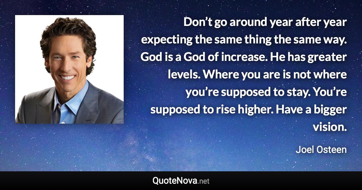 Don’t go around year after year expecting the same thing the same way. God is a God of increase. He has greater levels. Where you are is not where you’re supposed to stay. You’re supposed to rise higher. Have a bigger vision. - Joel Osteen quote