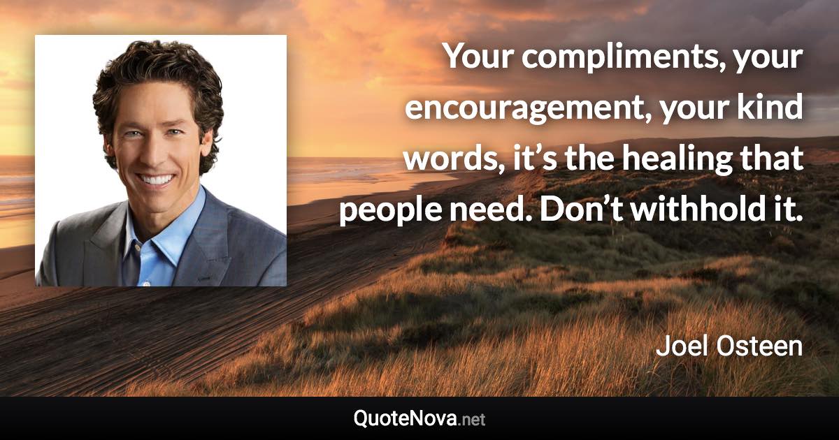 Your compliments, your encouragement, your kind words, it’s the healing that people need. Don’t withhold it. - Joel Osteen quote