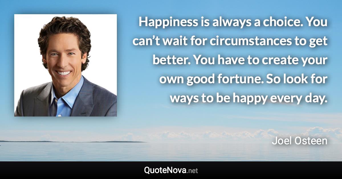 Happiness is always a choice. You can’t wait for circumstances to get better. You have to create your own good fortune. So look for ways to be happy every day. - Joel Osteen quote