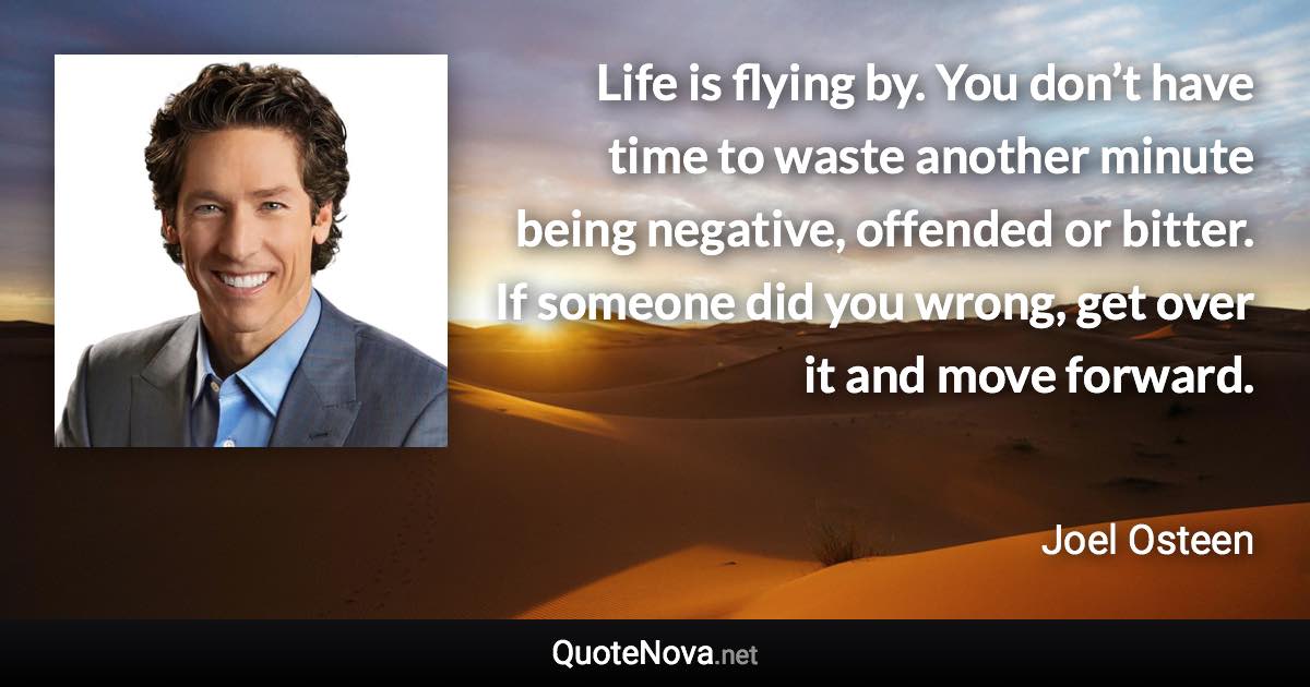 Life is flying by. You don’t have time to waste another minute being negative, offended or bitter. If someone did you wrong, get over it and move forward. - Joel Osteen quote