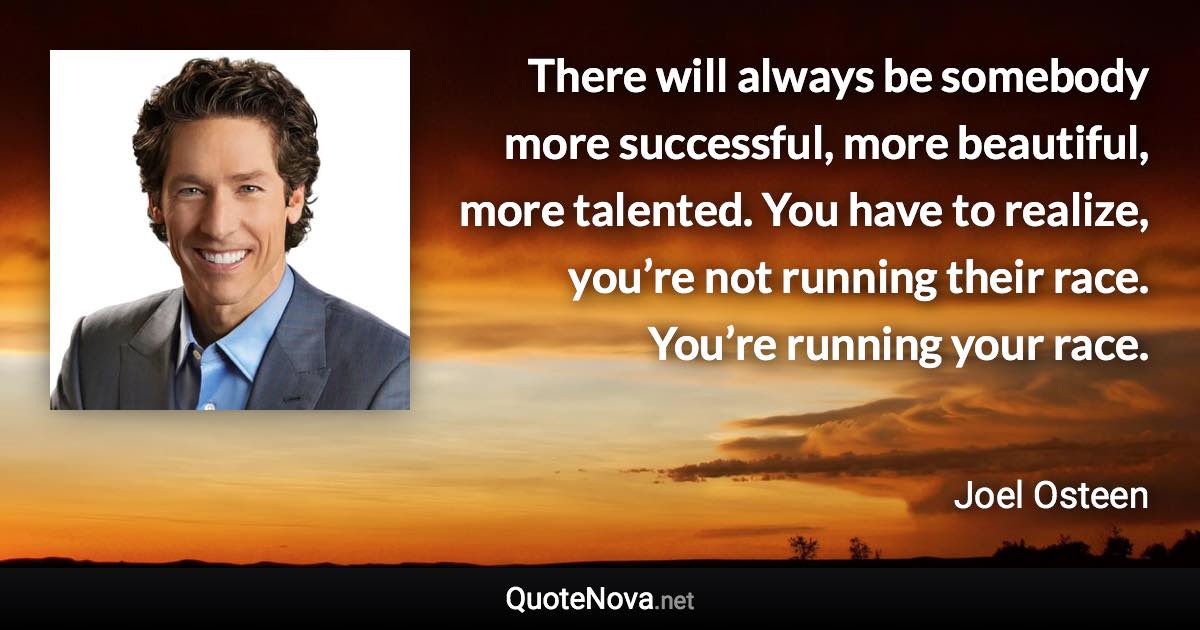 There will always be somebody more successful, more beautiful, more talented. You have to realize, you’re not running their race. You’re running your race. - Joel Osteen quote