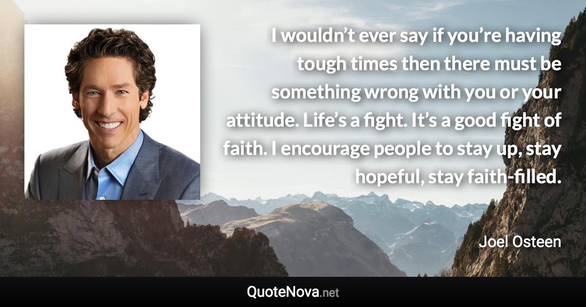 I wouldn’t ever say if you’re having tough times then there must be something wrong with you or your attitude. Life’s a fight. It’s a good fight of faith. I encourage people to stay up, stay hopeful, stay faith-filled. - Joel Osteen quote