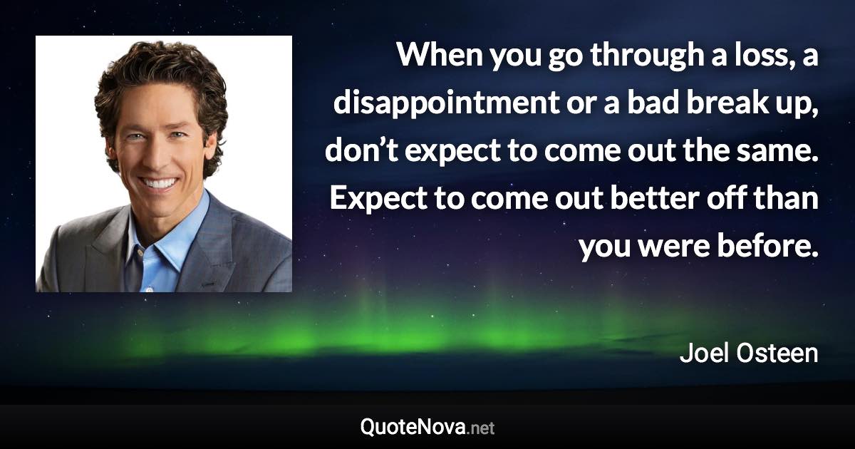 When you go through a loss, a disappointment or a bad break up, don’t expect to come out the same. Expect to come out better off than you were before. - Joel Osteen quote