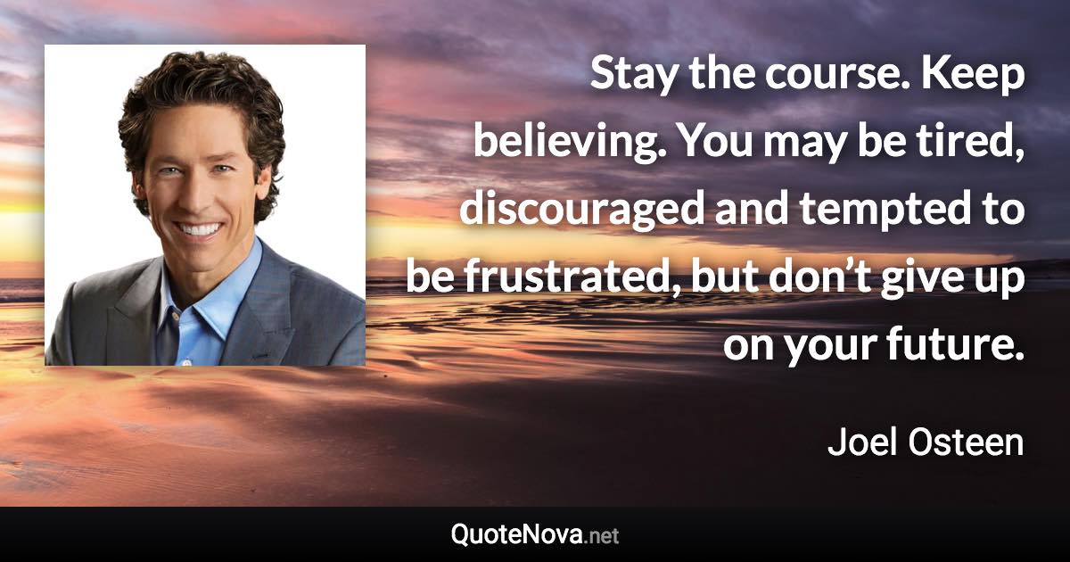 Stay the course. Keep believing. You may be tired, discouraged and tempted to be frustrated, but don’t give up on your future. - Joel Osteen quote