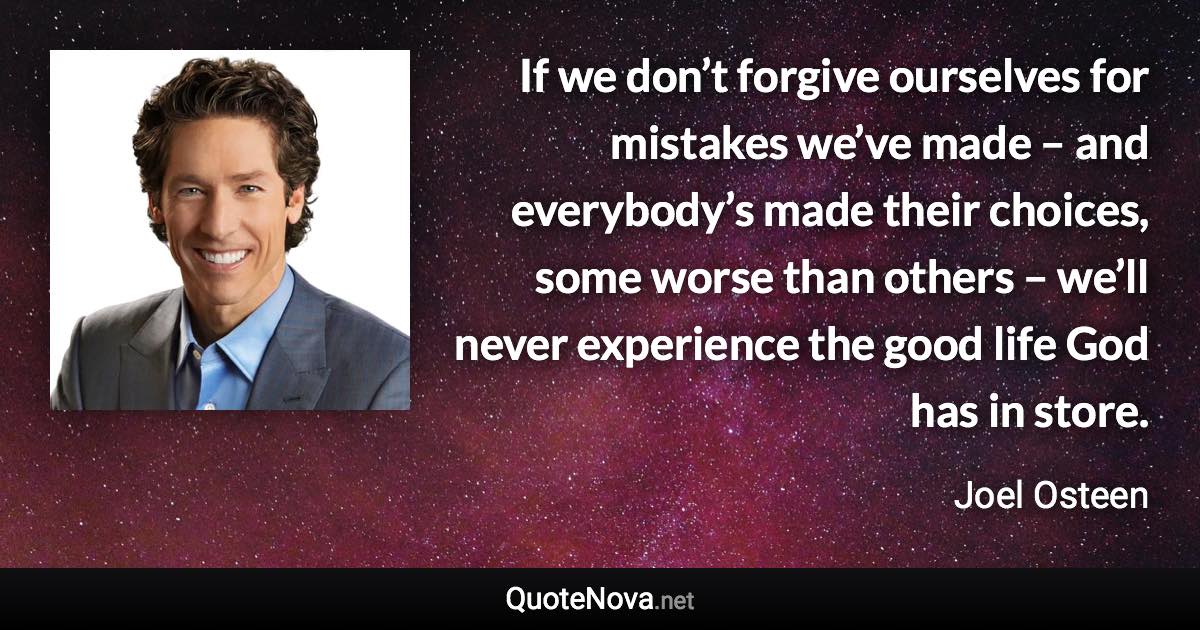 If we don’t forgive ourselves for mistakes we’ve made – and everybody’s made their choices, some worse than others – we’ll never experience the good life God has in store. - Joel Osteen quote