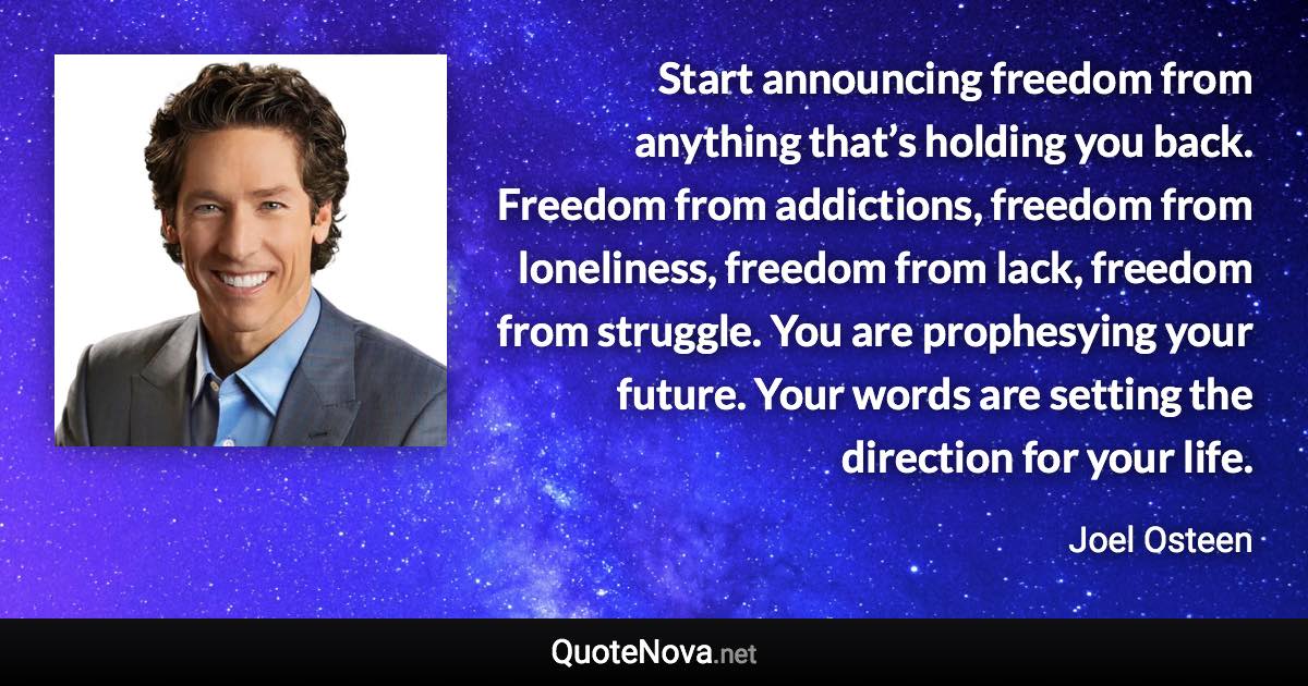 Start announcing freedom from anything that’s holding you back. Freedom from addictions, freedom from loneliness, freedom from lack, freedom from struggle. You are prophesying your future. Your words are setting the direction for your life. - Joel Osteen quote