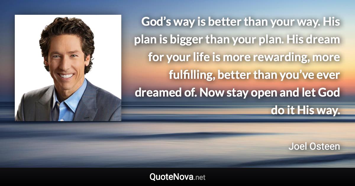 God’s way is better than your way. His plan is bigger than your plan. His dream for your life is more rewarding, more fulfilling, better than you’ve ever dreamed of. Now stay open and let God do it His way. - Joel Osteen quote