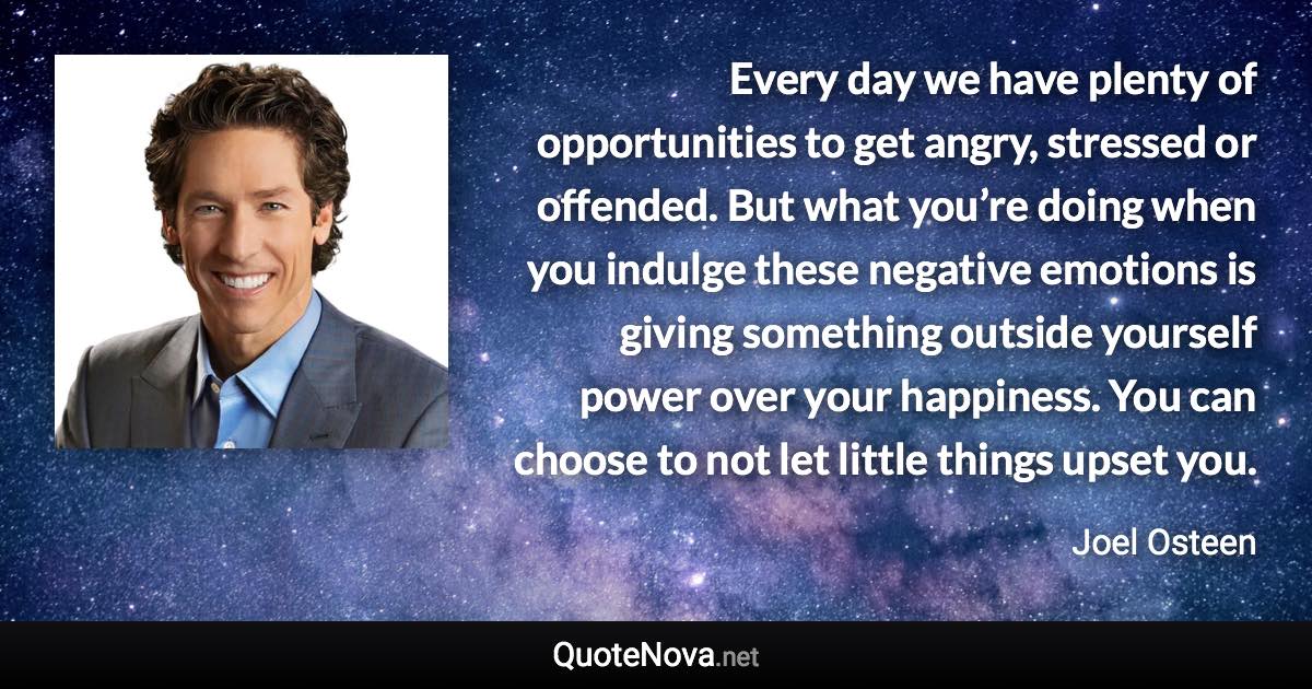 Every day we have plenty of opportunities to get angry, stressed or offended. But what you’re doing when you indulge these negative emotions is giving something outside yourself power over your happiness. You can choose to not let little things upset you. - Joel Osteen quote