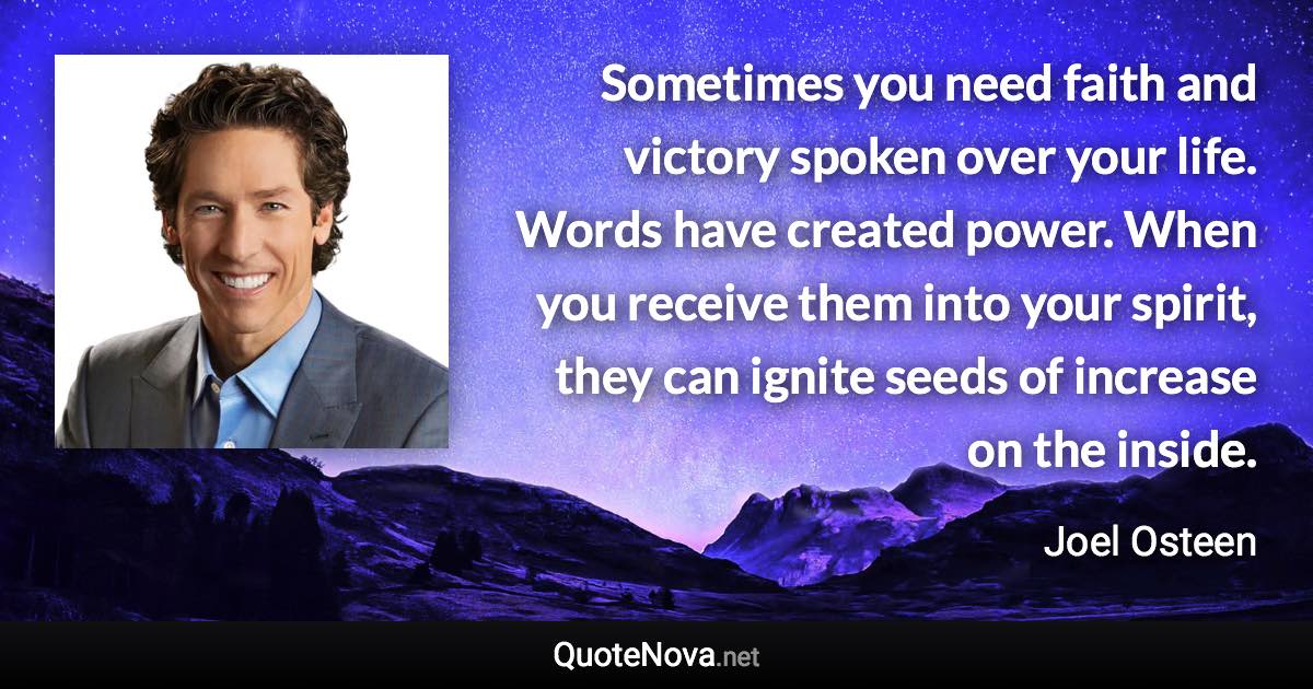 Sometimes you need faith and victory spoken over your life. Words have created power. When you receive them into your spirit, they can ignite seeds of increase on the inside. - Joel Osteen quote