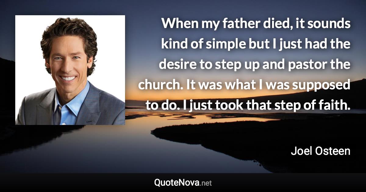 When my father died, it sounds kind of simple but I just had the desire to step up and pastor the church. It was what I was supposed to do. I just took that step of faith. - Joel Osteen quote