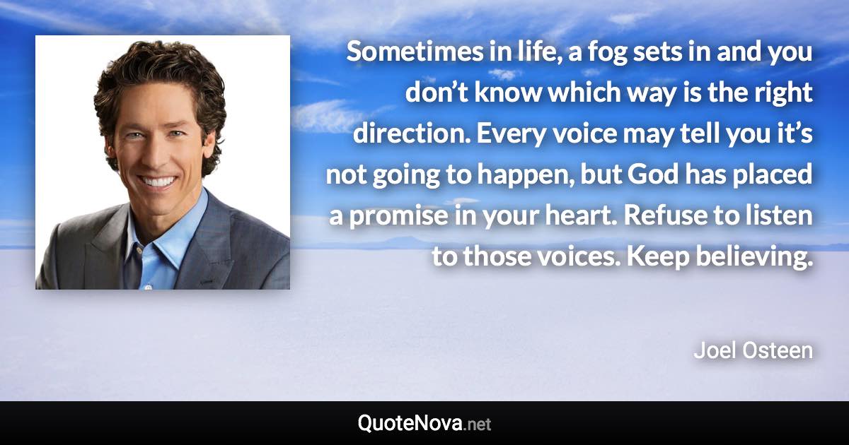 Sometimes in life, a fog sets in and you don’t know which way is the right direction. Every voice may tell you it’s not going to happen, but God has placed a promise in your heart. Refuse to listen to those voices. Keep believing. - Joel Osteen quote