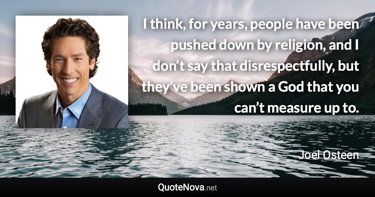 I think, for years, people have been pushed down by religion, and I don’t say that disrespectfully, but they’ve been shown a God that you can’t measure up to. - Joel Osteen quote