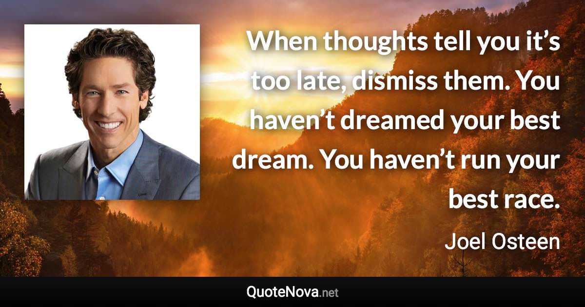 When thoughts tell you it’s too late, dismiss them. You haven’t dreamed your best dream. You haven’t run your best race. - Joel Osteen quote