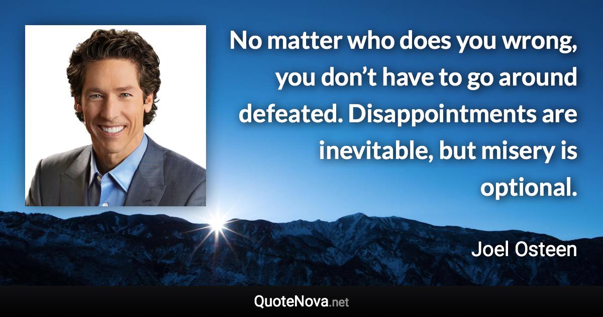 No matter who does you wrong, you don’t have to go around defeated. Disappointments are inevitable, but misery is optional. - Joel Osteen quote