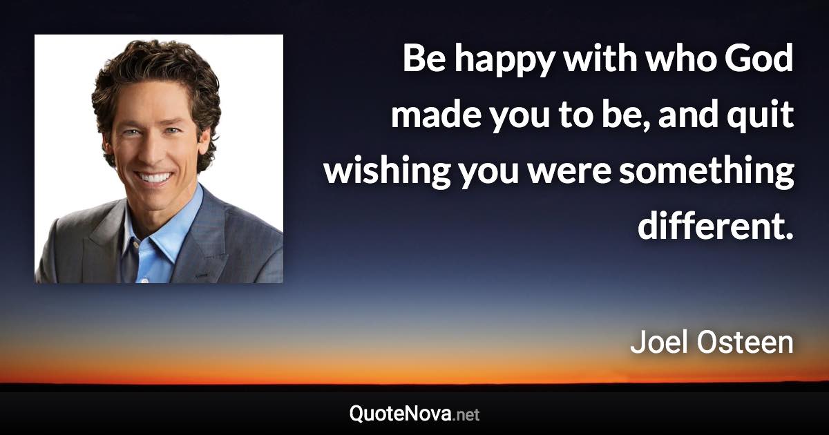 Be happy with who God made you to be, and quit wishing you were something different. - Joel Osteen quote