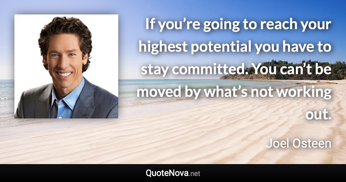 If you’re going to reach your highest potential you have to stay committed. You can’t be moved by what’s not working out. - Joel Osteen quote