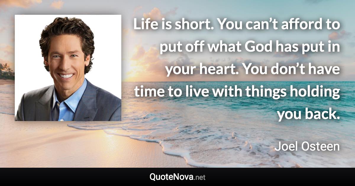 Life is short. You can’t afford to put off what God has put in your heart. You don’t have time to live with things holding you back. - Joel Osteen quote