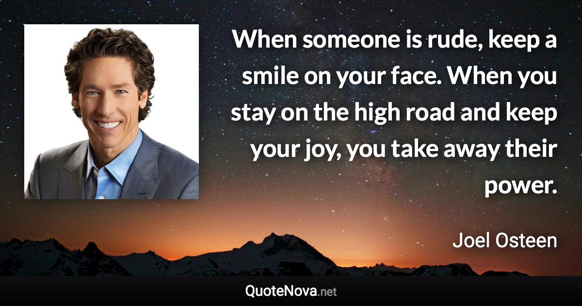 When someone is rude, keep a smile on your face. When you stay on the high road and keep your joy, you take away their power. - Joel Osteen quote