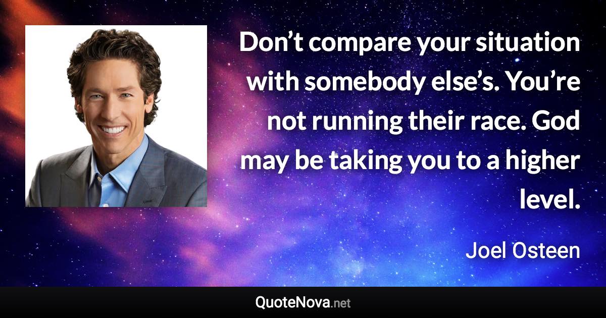 Don’t compare your situation with somebody else’s. You’re not running their race. God may be taking you to a higher level. - Joel Osteen quote