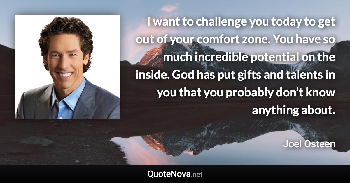 I want to challenge you today to get out of your comfort zone. You have so much incredible potential on the inside. God has put gifts and talents in you that you probably don’t know anything about. - Joel Osteen quote