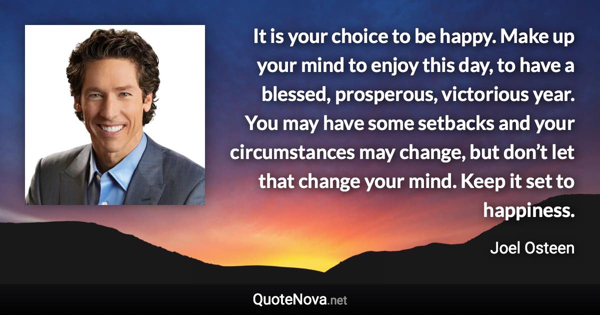 It is your choice to be happy. Make up your mind to enjoy this day, to have a blessed, prosperous, victorious year. You may have some setbacks and your circumstances may change, but don’t let that change your mind. Keep it set to happiness. - Joel Osteen quote