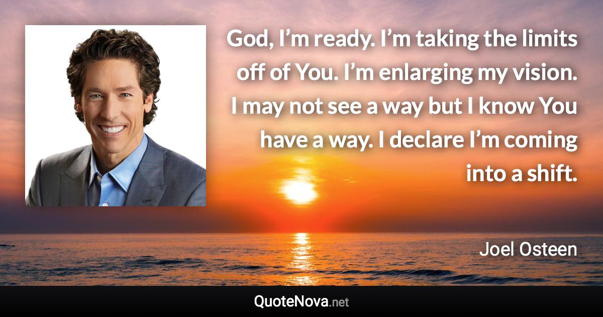 God, I’m ready. I’m taking the limits off of You. I’m enlarging my vision. I may not see a way but I know You have a way. I declare I’m coming into a shift. - Joel Osteen quote