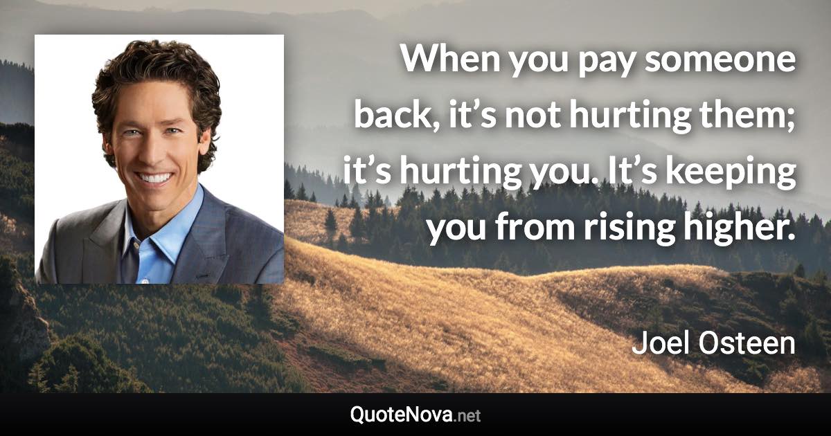 When you pay someone back, it’s not hurting them; it’s hurting you. It’s keeping you from rising higher. - Joel Osteen quote