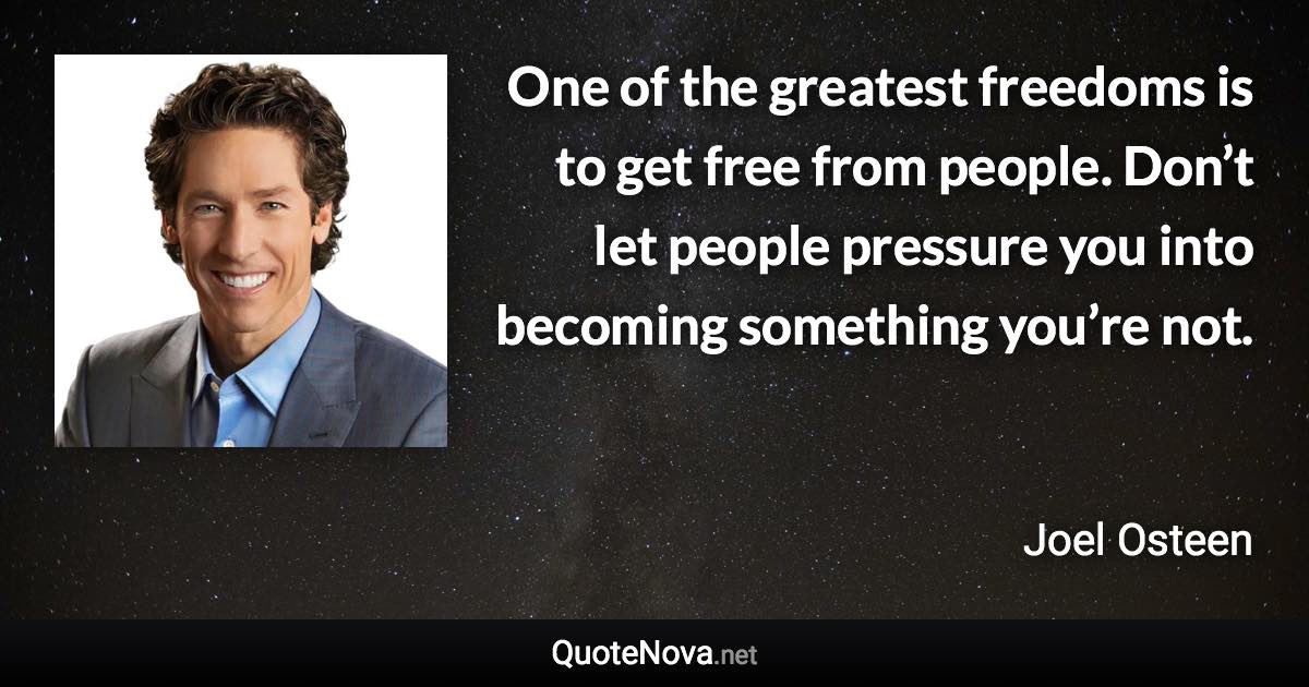 One of the greatest freedoms is to get free from people. Don’t let people pressure you into becoming something you’re not. - Joel Osteen quote