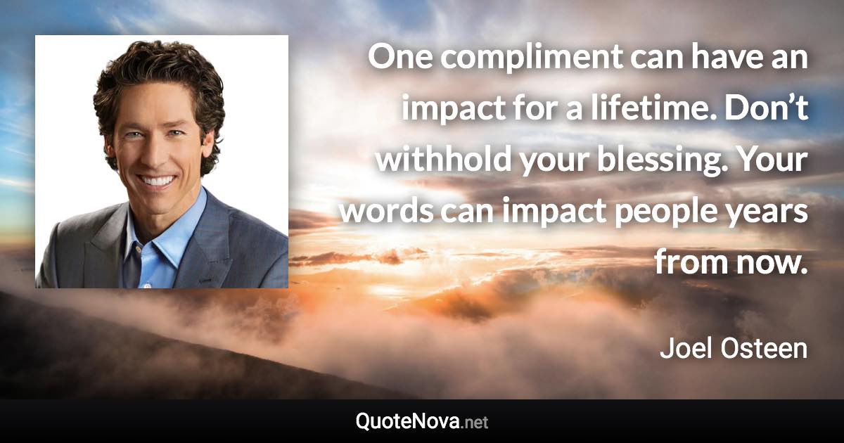 One compliment can have an impact for a lifetime. Don’t withhold your blessing. Your words can impact people years from now. - Joel Osteen quote