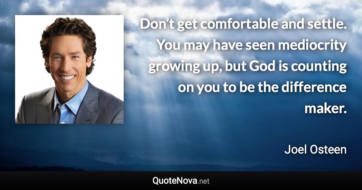 Don’t get comfortable and settle. You may have seen mediocrity growing up, but God is counting on you to be the difference maker. - Joel Osteen quote