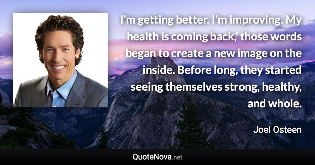 I’m getting better. I’m improving. My health is coming back,’ those words began to create a new image on the inside. Before long, they started seeing themselves strong, healthy, and whole. - Joel Osteen quote