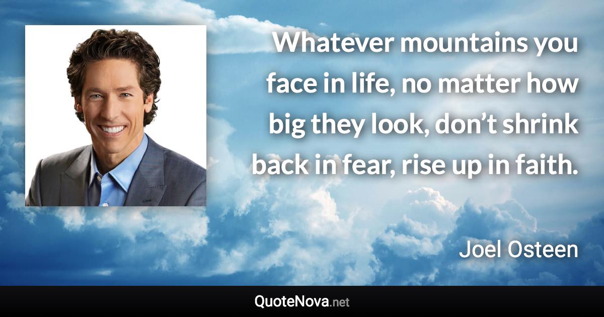 Whatever mountains you face in life, no matter how big they look, don’t shrink back in fear, rise up in faith. - Joel Osteen quote