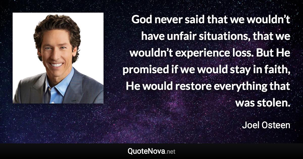 God never said that we wouldn’t have unfair situations, that we wouldn’t experience loss. But He promised if we would stay in faith, He would restore everything that was stolen. - Joel Osteen quote