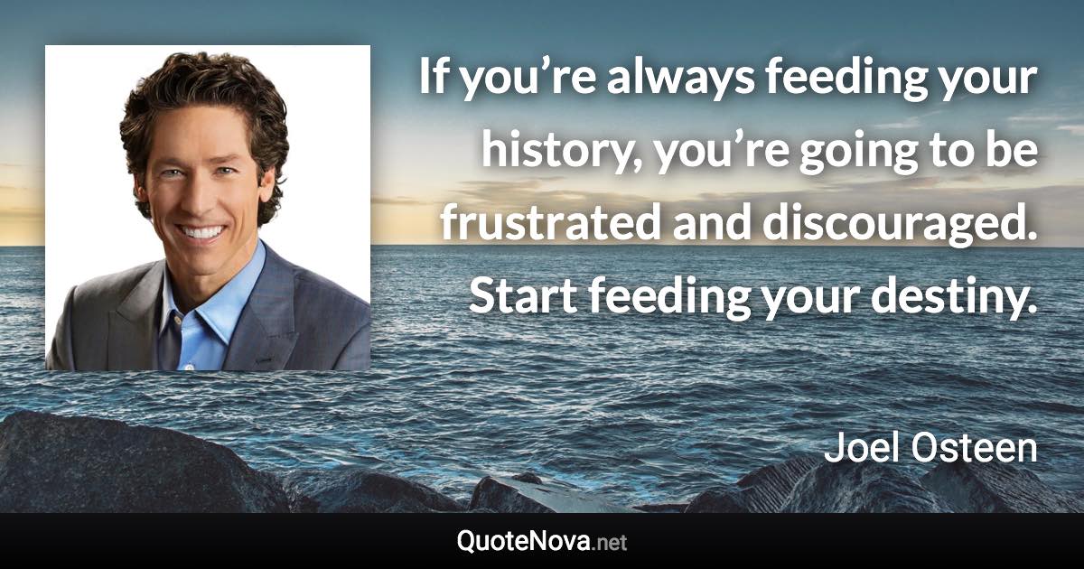 If you’re always feeding your history, you’re going to be frustrated and discouraged. Start feeding your destiny. - Joel Osteen quote