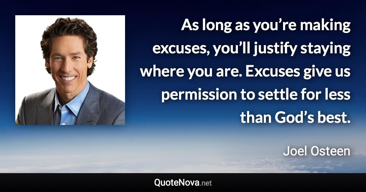 As long as you’re making excuses, you’ll justify staying where you are. Excuses give us permission to settle for less than God’s best. - Joel Osteen quote