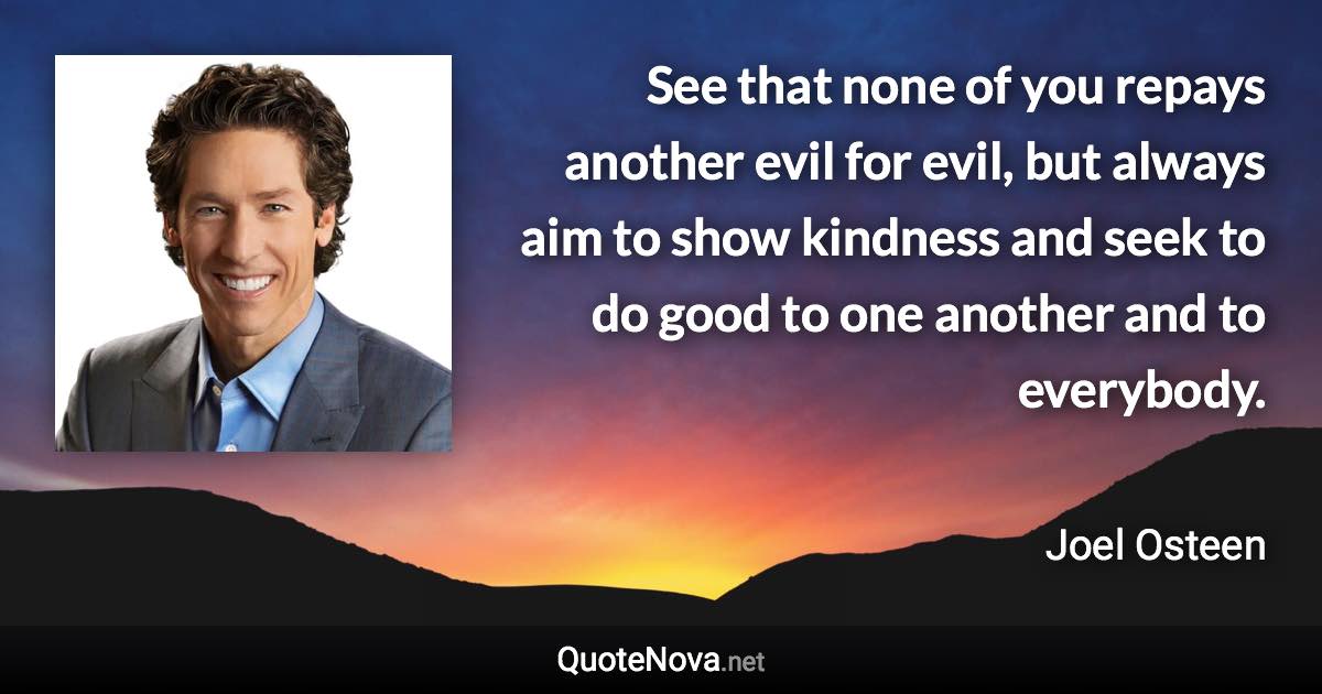 See that none of you repays another evil for evil, but always aim to show kindness and seek to do good to one another and to everybody. - Joel Osteen quote