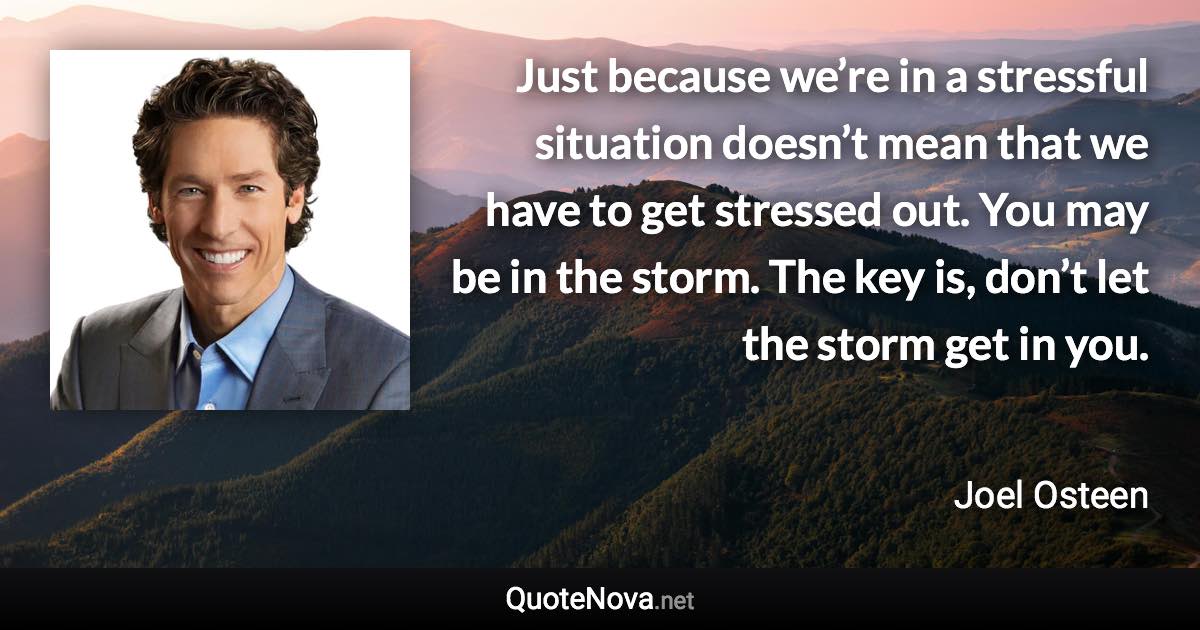 Just because we’re in a stressful situation doesn’t mean that we have to get stressed out. You may be in the storm. The key is, don’t let the storm get in you. - Joel Osteen quote