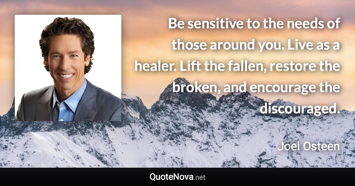 Be sensitive to the needs of those around you. Live as a healer. Lift the fallen, restore the broken, and encourage the discouraged. - Joel Osteen quote