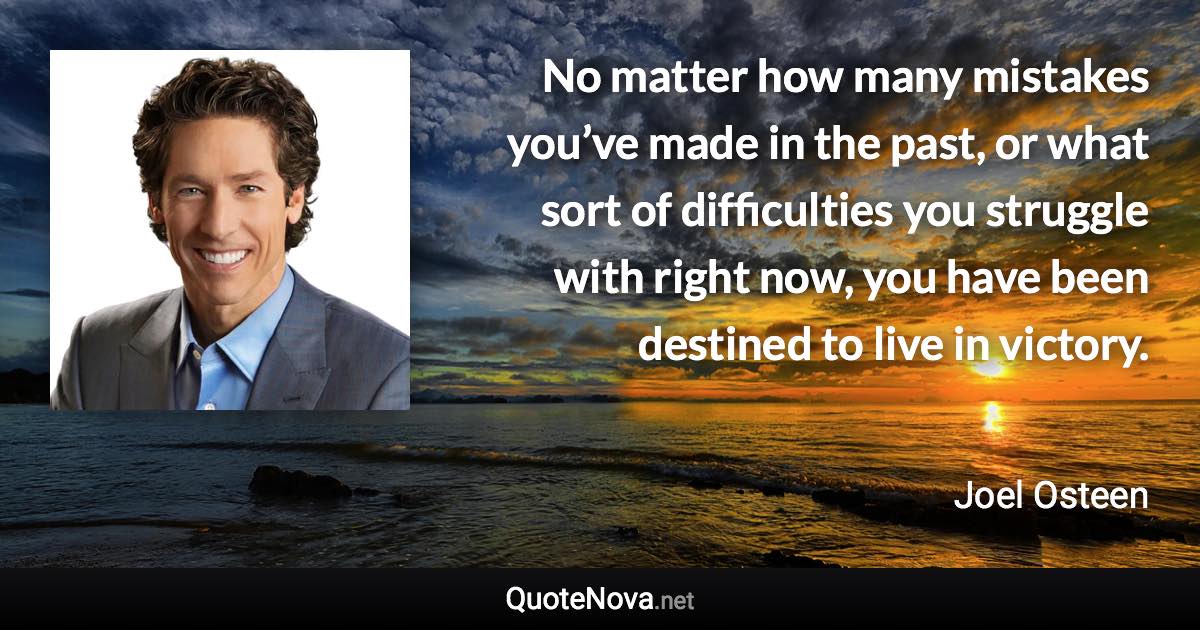 No matter how many mistakes you’ve made in the past, or what sort of difficulties you struggle with right now, you have been destined to live in victory. - Joel Osteen quote