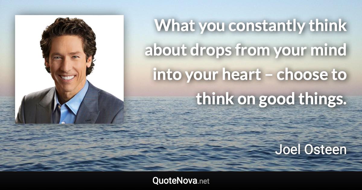 What you constantly think about drops from your mind into your heart – choose to think on good things. - Joel Osteen quote