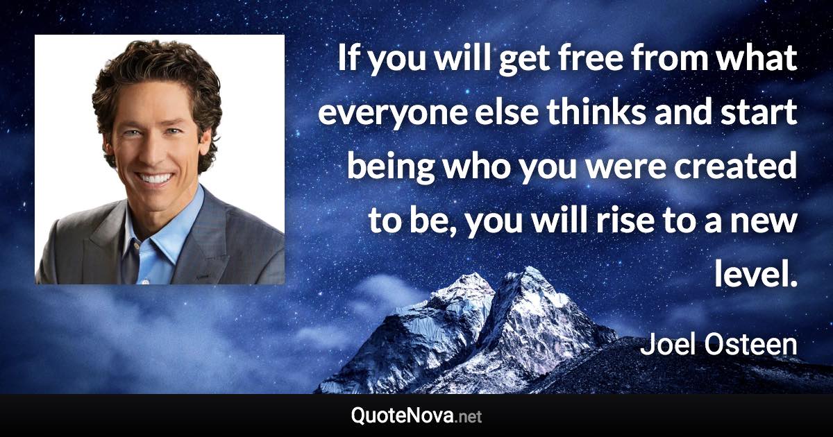 If you will get free from what everyone else thinks and start being who you were created to be, you will rise to a new level. - Joel Osteen quote