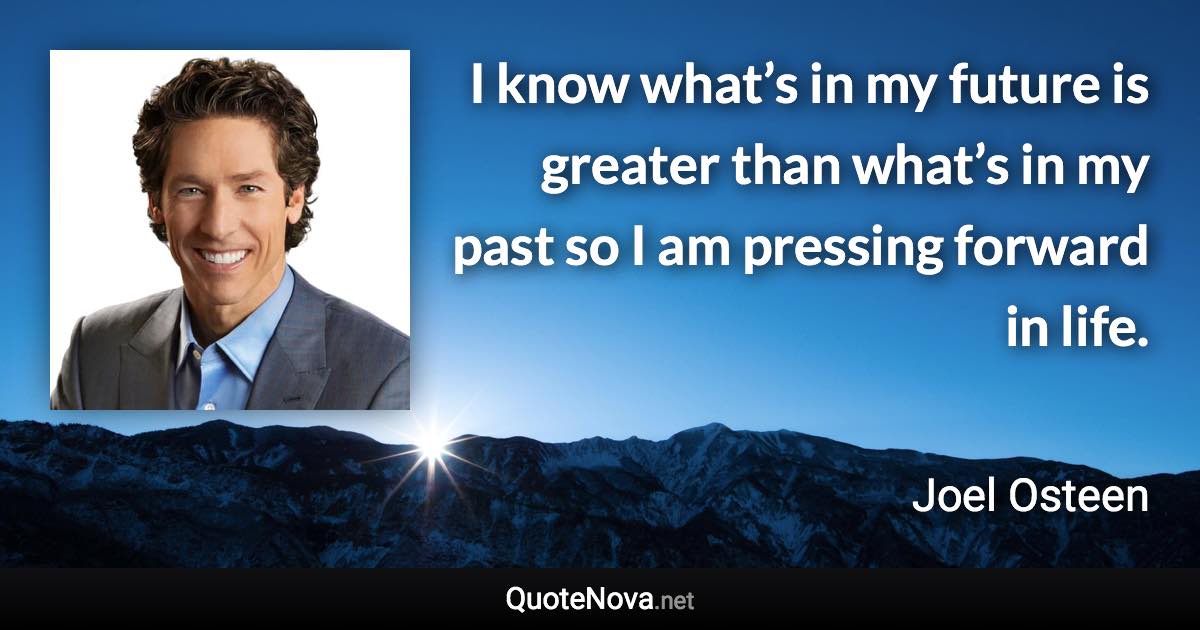 I know what’s in my future is greater than what’s in my past so I am pressing forward in life. - Joel Osteen quote